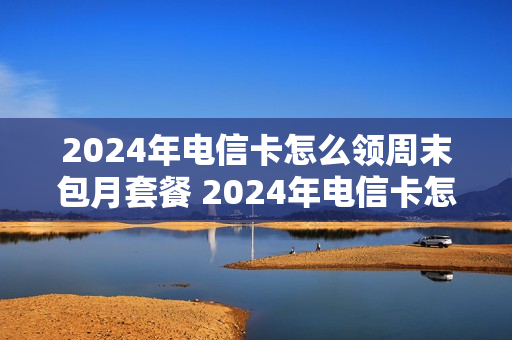 2024年电信卡怎么领周末包月套餐 2024年电信卡怎么领周末包月套餐呢