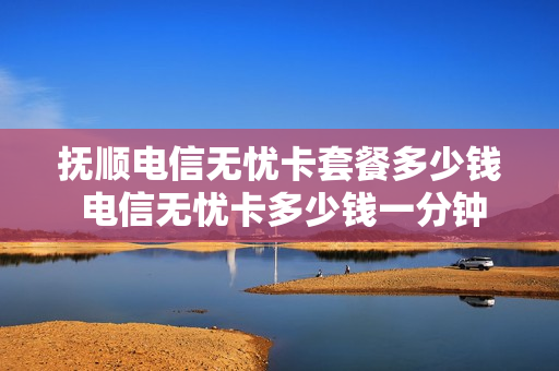 抚顺电信无忧卡套餐多少钱 电信无忧卡多少钱一分钟