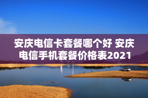 安庆电信卡套餐哪个好 安庆电信手机套餐价格表2021