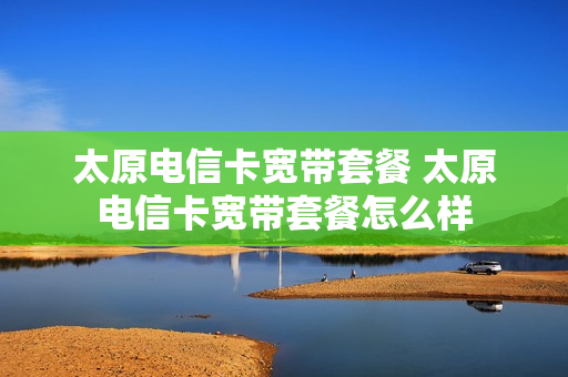太原电信卡宽带套餐 太原电信卡宽带套餐怎么样