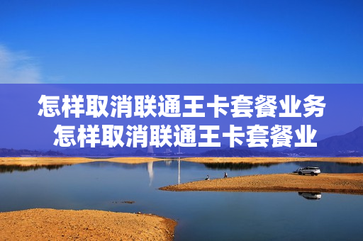 怎样取消联通王卡套餐业务 怎样取消联通王卡套餐业务流程