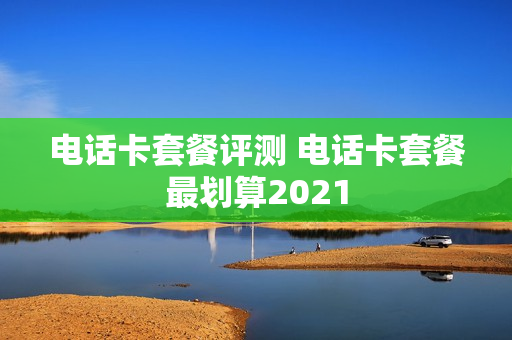 电话卡套餐评测 电话卡套餐最划算2021