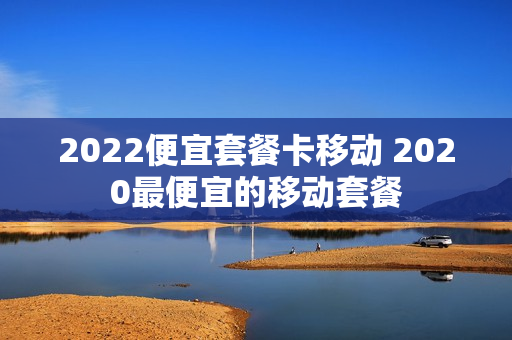 2022便宜套餐卡移动 2020最便宜的移动套餐