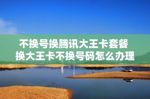 不换号换腾讯大王卡套餐 换大王卡不换号码怎么办理