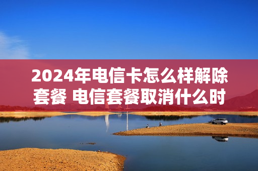 2024年电信卡怎么样解除套餐 电信套餐取消什么时候生效