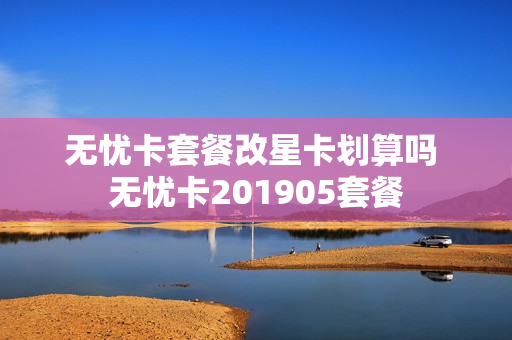 无忧卡套餐改星卡划算吗 无忧卡201905套餐