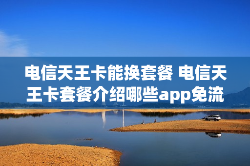 电信天王卡能换套餐 电信天王卡套餐介绍哪些app免流量
