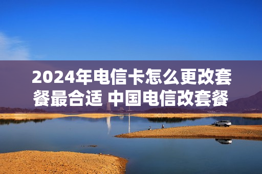 2024年电信卡怎么更改套餐最合适 中国电信改套餐什么时候生效