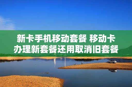 新卡手机移动套餐 移动卡办理新套餐还用取消旧套餐嘛
