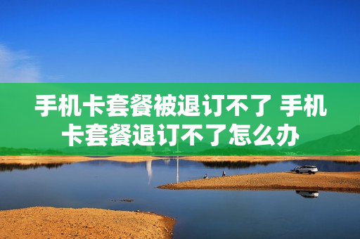 手机卡套餐被退订不了 手机卡套餐退订不了怎么办