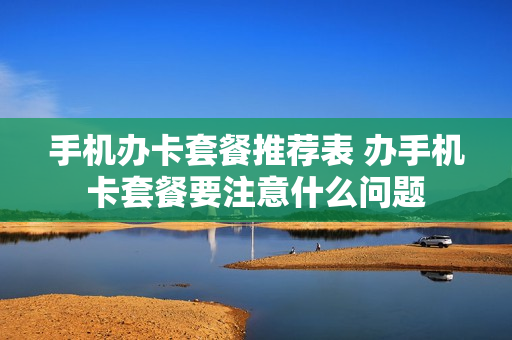 手机办卡套餐推荐表 办手机卡套餐要注意什么问题