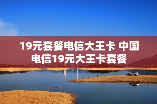 19元套餐电信大王卡 中国电信19元大王卡套餐