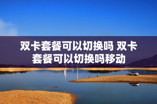 双卡套餐可以切换吗 双卡套餐可以切换吗移动