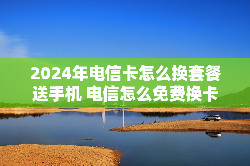 2024年电信卡怎么换套餐送手机 电信怎么免费换卡