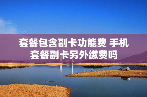 套餐包含副卡功能费 手机套餐副卡另外缴费吗