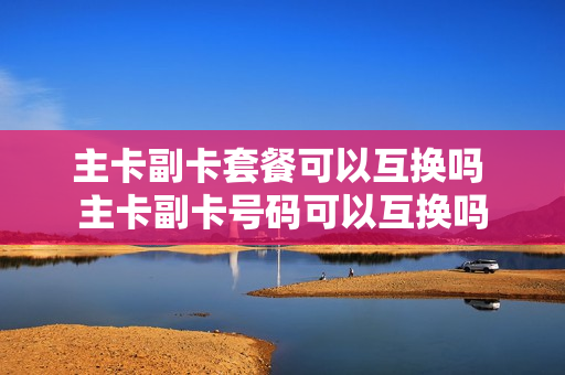 主卡副卡套餐可以互换吗 主卡副卡号码可以互换吗