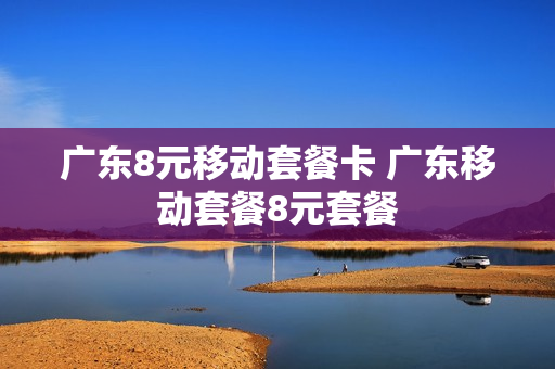 广东8元移动套餐卡 广东移动套餐8元套餐