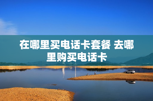 在哪里买电话卡套餐 去哪里购买电话卡