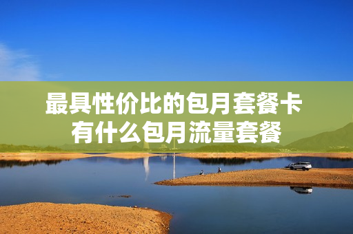 最具性价比的包月套餐卡 有什么包月流量套餐