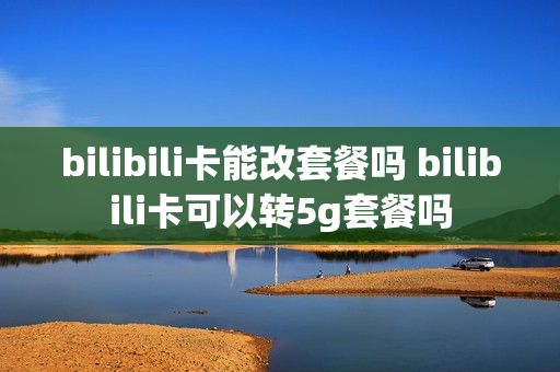bilibili卡能改套餐吗 bilibili卡可以转5g套餐吗