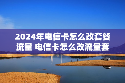 2024年电信卡怎么改套餐流量 电信卡怎么改流量套餐怎么改