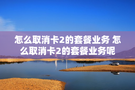 怎么取消卡2的套餐业务 怎么取消卡2的套餐业务呢