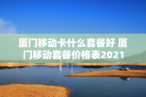 厦门移动卡什么套餐好 厦门移动套餐价格表2021