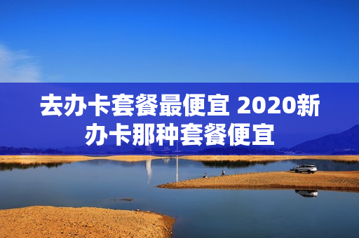 去办卡套餐最便宜 2020新办卡那种套餐便宜
