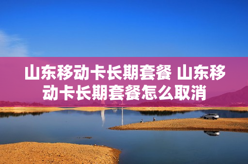 山东移动卡长期套餐 山东移动卡长期套餐怎么取消