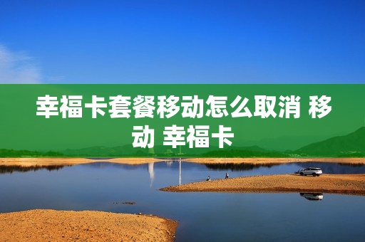 幸福卡套餐移动怎么取消 移动 幸福卡