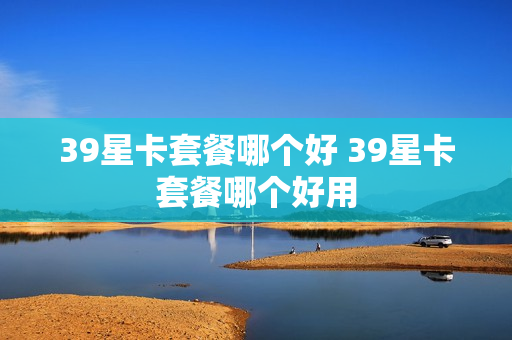39星卡套餐哪个好 39星卡套餐哪个好用