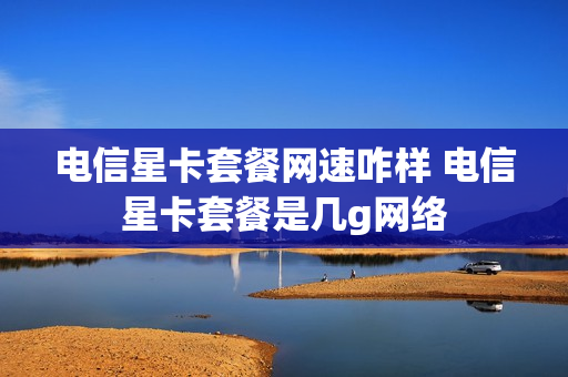 电信星卡套餐网速咋样 电信星卡套餐是几g网络
