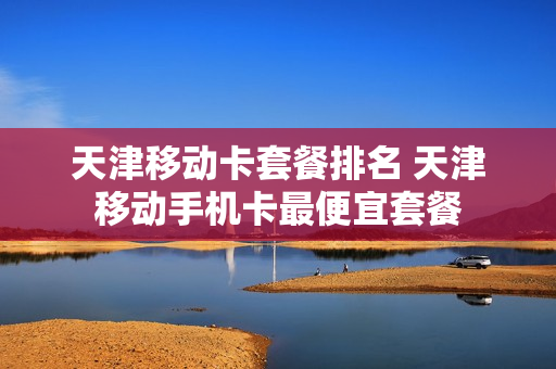 天津移动卡套餐排名 天津移动手机卡最便宜套餐