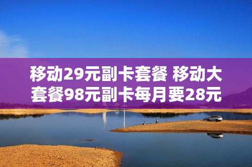移动29元副卡套餐 移动大套餐98元副卡每月要28元