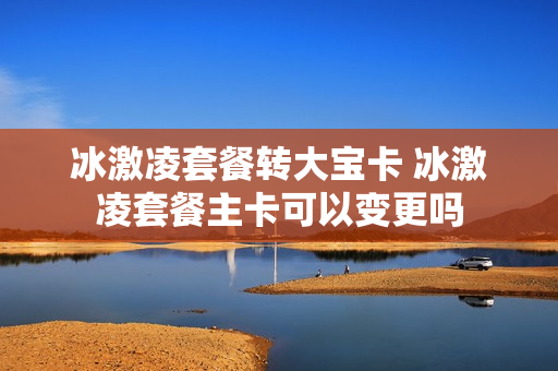 冰激凌套餐转大宝卡 冰激凌套餐主卡可以变更吗