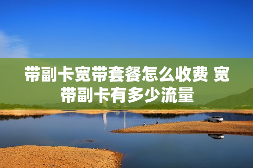 带副卡宽带套餐怎么收费 宽带副卡有多少流量