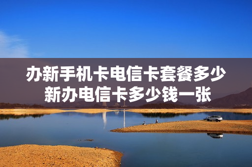 办新手机卡电信卡套餐多少 新办电信卡多少钱一张