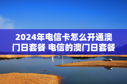 2024年电信卡怎么开通澳门日套餐 电信的澳门日套餐怎样开通的