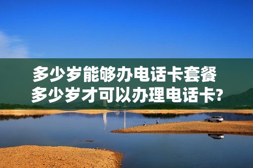 多少岁能够办电话卡套餐 多少岁才可以办理电话卡?
