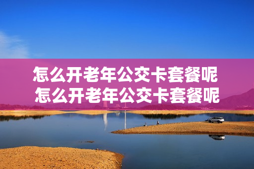 怎么开老年公交卡套餐呢 怎么开老年公交卡套餐呢