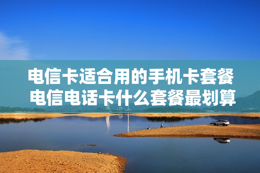 电信卡适合用的手机卡套餐 电信电话卡什么套餐最划算