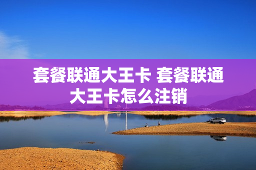 套餐联通大王卡 套餐联通大王卡怎么注销