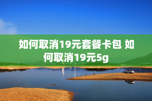 如何取消19元套餐卡包 如何取消19元5g