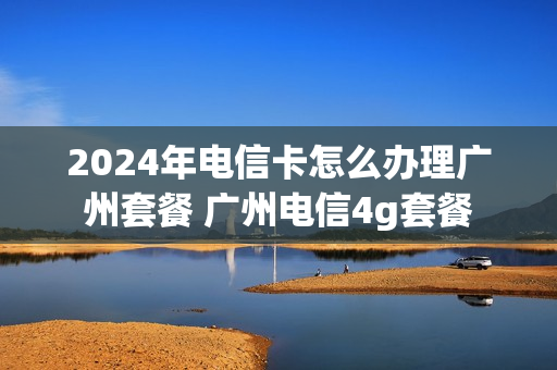 2024年电信卡怎么办理广州套餐 广州电信4g套餐