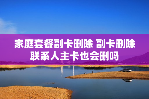 家庭套餐副卡删除 副卡删除联系人主卡也会删吗