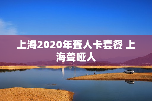上海2020年聋人卡套餐 上海聋哑人