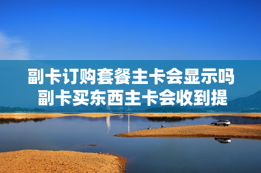 副卡订购套餐主卡会显示吗 副卡买东西主卡会收到提示吗
