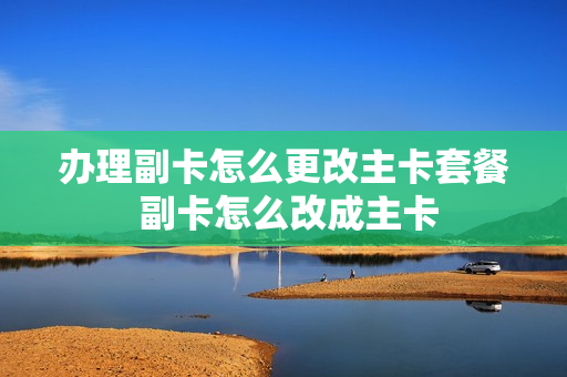 办理副卡怎么更改主卡套餐 副卡怎么改成主卡