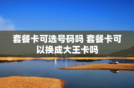 套餐卡可选号码吗 套餐卡可以换成大王卡吗