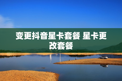 变更抖音星卡套餐 星卡更改套餐